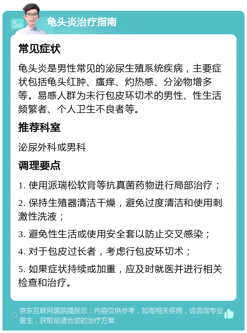 龟头炎治疗指南 常见症状 龟头炎是男性常见的泌尿生殖系统疾病，主要症状包括龟头红肿、瘙痒、灼热感、分泌物增多等。易感人群为未行包皮环切术的男性、性生活频繁者、个人卫生不良者等。 推荐科室 泌尿外科或男科 调理要点 1. 使用派瑞松软膏等抗真菌药物进行局部治疗； 2. 保持生殖器清洁干燥，避免过度清洁和使用刺激性洗液； 3. 避免性生活或使用安全套以防止交叉感染； 4. 对于包皮过长者，考虑行包皮环切术； 5. 如果症状持续或加重，应及时就医并进行相关检查和治疗。