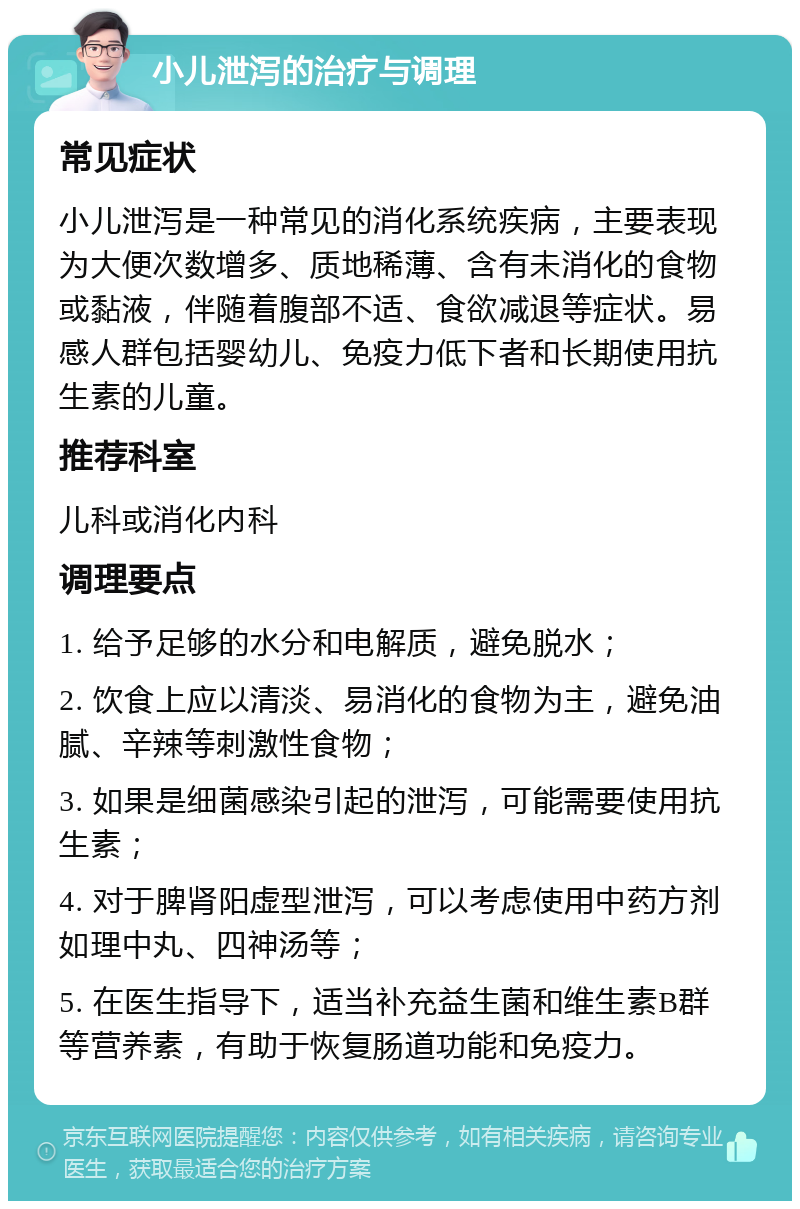 小儿泄泻的治疗与调理 常见症状 小儿泄泻是一种常见的消化系统疾病，主要表现为大便次数增多、质地稀薄、含有未消化的食物或黏液，伴随着腹部不适、食欲减退等症状。易感人群包括婴幼儿、免疫力低下者和长期使用抗生素的儿童。 推荐科室 儿科或消化内科 调理要点 1. 给予足够的水分和电解质，避免脱水； 2. 饮食上应以清淡、易消化的食物为主，避免油腻、辛辣等刺激性食物； 3. 如果是细菌感染引起的泄泻，可能需要使用抗生素； 4. 对于脾肾阳虚型泄泻，可以考虑使用中药方剂如理中丸、四神汤等； 5. 在医生指导下，适当补充益生菌和维生素B群等营养素，有助于恢复肠道功能和免疫力。