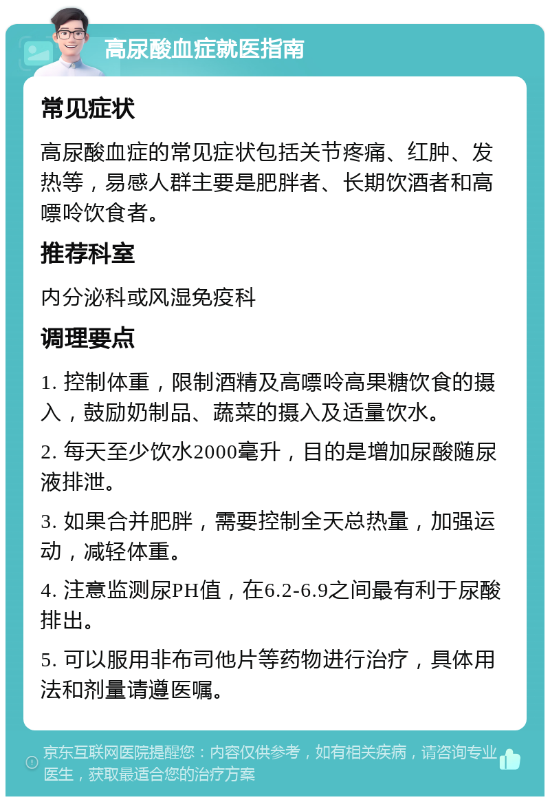 高尿酸血症就医指南 常见症状 高尿酸血症的常见症状包括关节疼痛、红肿、发热等，易感人群主要是肥胖者、长期饮酒者和高嘌呤饮食者。 推荐科室 内分泌科或风湿免疫科 调理要点 1. 控制体重，限制酒精及高嘌呤高果糖饮食的摄入，鼓励奶制品、蔬菜的摄入及适量饮水。 2. 每天至少饮水2000毫升，目的是增加尿酸随尿液排泄。 3. 如果合并肥胖，需要控制全天总热量，加强运动，减轻体重。 4. 注意监测尿PH值，在6.2-6.9之间最有利于尿酸排出。 5. 可以服用非布司他片等药物进行治疗，具体用法和剂量请遵医嘱。