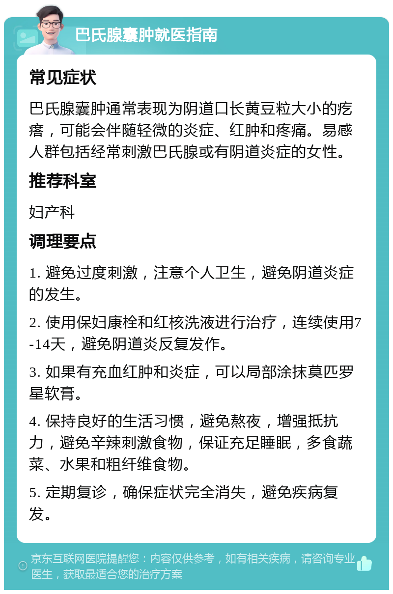 巴氏腺囊肿就医指南 常见症状 巴氏腺囊肿通常表现为阴道口长黄豆粒大小的疙瘩，可能会伴随轻微的炎症、红肿和疼痛。易感人群包括经常刺激巴氏腺或有阴道炎症的女性。 推荐科室 妇产科 调理要点 1. 避免过度刺激，注意个人卫生，避免阴道炎症的发生。 2. 使用保妇康栓和红核洗液进行治疗，连续使用7-14天，避免阴道炎反复发作。 3. 如果有充血红肿和炎症，可以局部涂抹莫匹罗星软膏。 4. 保持良好的生活习惯，避免熬夜，增强抵抗力，避免辛辣刺激食物，保证充足睡眠，多食蔬菜、水果和粗纤维食物。 5. 定期复诊，确保症状完全消失，避免疾病复发。