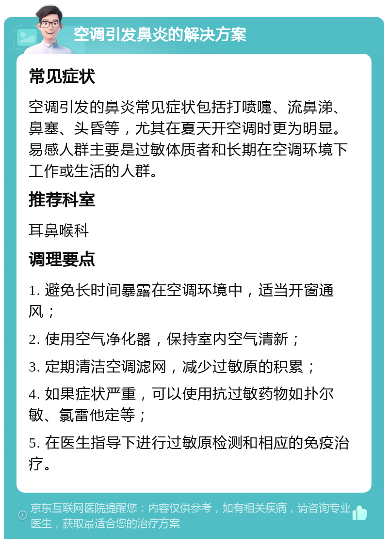 空调引发鼻炎的解决方案 常见症状 空调引发的鼻炎常见症状包括打喷嚏、流鼻涕、鼻塞、头昏等，尤其在夏天开空调时更为明显。易感人群主要是过敏体质者和长期在空调环境下工作或生活的人群。 推荐科室 耳鼻喉科 调理要点 1. 避免长时间暴露在空调环境中，适当开窗通风； 2. 使用空气净化器，保持室内空气清新； 3. 定期清洁空调滤网，减少过敏原的积累； 4. 如果症状严重，可以使用抗过敏药物如扑尔敏、氯雷他定等； 5. 在医生指导下进行过敏原检测和相应的免疫治疗。