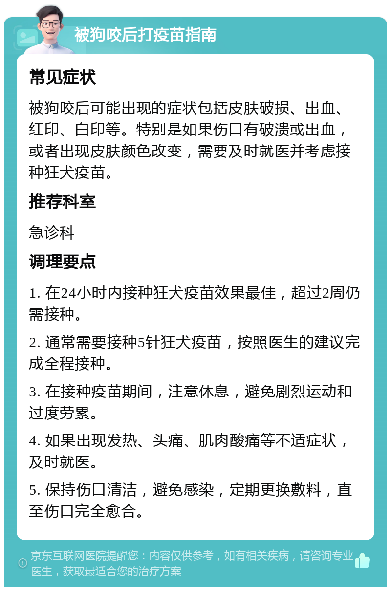 被狗咬后打疫苗指南 常见症状 被狗咬后可能出现的症状包括皮肤破损、出血、红印、白印等。特别是如果伤口有破溃或出血，或者出现皮肤颜色改变，需要及时就医并考虑接种狂犬疫苗。 推荐科室 急诊科 调理要点 1. 在24小时内接种狂犬疫苗效果最佳，超过2周仍需接种。 2. 通常需要接种5针狂犬疫苗，按照医生的建议完成全程接种。 3. 在接种疫苗期间，注意休息，避免剧烈运动和过度劳累。 4. 如果出现发热、头痛、肌肉酸痛等不适症状，及时就医。 5. 保持伤口清洁，避免感染，定期更换敷料，直至伤口完全愈合。