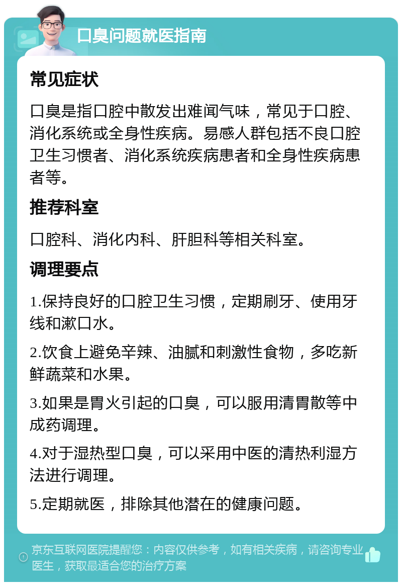 口臭问题就医指南 常见症状 口臭是指口腔中散发出难闻气味，常见于口腔、消化系统或全身性疾病。易感人群包括不良口腔卫生习惯者、消化系统疾病患者和全身性疾病患者等。 推荐科室 口腔科、消化内科、肝胆科等相关科室。 调理要点 1.保持良好的口腔卫生习惯，定期刷牙、使用牙线和漱口水。 2.饮食上避免辛辣、油腻和刺激性食物，多吃新鲜蔬菜和水果。 3.如果是胃火引起的口臭，可以服用清胃散等中成药调理。 4.对于湿热型口臭，可以采用中医的清热利湿方法进行调理。 5.定期就医，排除其他潜在的健康问题。