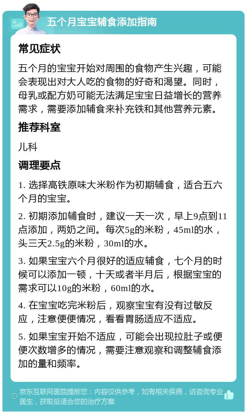 五个月宝宝辅食添加指南 常见症状 五个月的宝宝开始对周围的食物产生兴趣，可能会表现出对大人吃的食物的好奇和渴望。同时，母乳或配方奶可能无法满足宝宝日益增长的营养需求，需要添加辅食来补充铁和其他营养元素。 推荐科室 儿科 调理要点 1. 选择高铁原味大米粉作为初期辅食，适合五六个月的宝宝。 2. 初期添加辅食时，建议一天一次，早上9点到11点添加，两奶之间。每次5g的米粉，45ml的水，头三天2.5g的米粉，30ml的水。 3. 如果宝宝六个月很好的适应辅食，七个月的时候可以添加一顿，十天或者半月后，根据宝宝的需求可以10g的米粉，60ml的水。 4. 在宝宝吃完米粉后，观察宝宝有没有过敏反应，注意便便情况，看看胃肠适应不适应。 5. 如果宝宝开始不适应，可能会出现拉肚子或便便次数增多的情况，需要注意观察和调整辅食添加的量和频率。