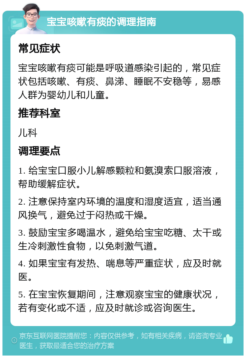 宝宝咳嗽有痰的调理指南 常见症状 宝宝咳嗽有痰可能是呼吸道感染引起的，常见症状包括咳嗽、有痰、鼻涕、睡眠不安稳等，易感人群为婴幼儿和儿童。 推荐科室 儿科 调理要点 1. 给宝宝口服小儿解感颗粒和氨溴索口服溶液，帮助缓解症状。 2. 注意保持室内环境的温度和湿度适宜，适当通风换气，避免过于闷热或干燥。 3. 鼓励宝宝多喝温水，避免给宝宝吃糖、太干或生冷刺激性食物，以免刺激气道。 4. 如果宝宝有发热、喘息等严重症状，应及时就医。 5. 在宝宝恢复期间，注意观察宝宝的健康状况，若有变化或不适，应及时就诊或咨询医生。