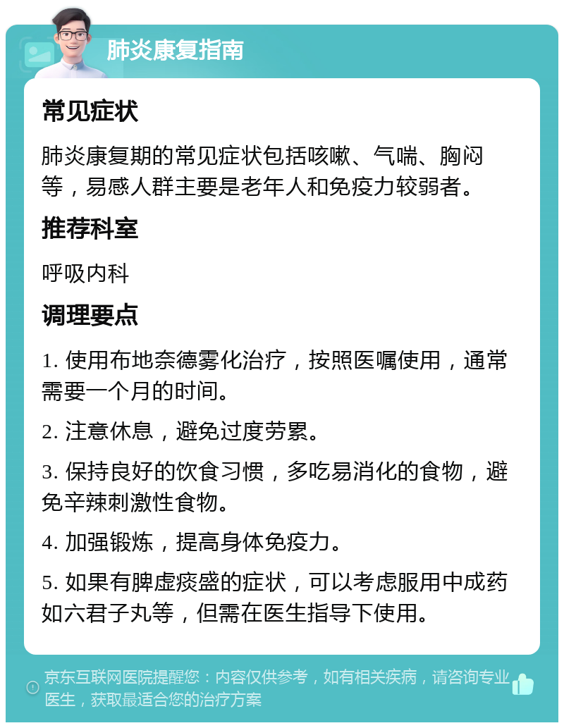 肺炎康复指南 常见症状 肺炎康复期的常见症状包括咳嗽、气喘、胸闷等，易感人群主要是老年人和免疫力较弱者。 推荐科室 呼吸内科 调理要点 1. 使用布地奈德雾化治疗，按照医嘱使用，通常需要一个月的时间。 2. 注意休息，避免过度劳累。 3. 保持良好的饮食习惯，多吃易消化的食物，避免辛辣刺激性食物。 4. 加强锻炼，提高身体免疫力。 5. 如果有脾虚痰盛的症状，可以考虑服用中成药如六君子丸等，但需在医生指导下使用。