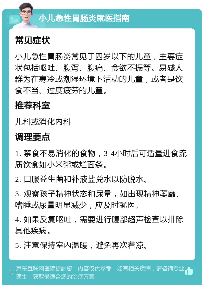 小儿急性胃肠炎就医指南 常见症状 小儿急性胃肠炎常见于四岁以下的儿童，主要症状包括呕吐、腹泻、腹痛、食欲不振等。易感人群为在寒冷或潮湿环境下活动的儿童，或者是饮食不当、过度疲劳的儿童。 推荐科室 儿科或消化内科 调理要点 1. 禁食不易消化的食物，3-4小时后可适量进食流质饮食如小米粥或烂面条。 2. 口服益生菌和补液盐兑水以防脱水。 3. 观察孩子精神状态和尿量，如出现精神萎靡、嗜睡或尿量明显减少，应及时就医。 4. 如果反复呕吐，需要进行腹部超声检查以排除其他疾病。 5. 注意保持室内温暖，避免再次着凉。