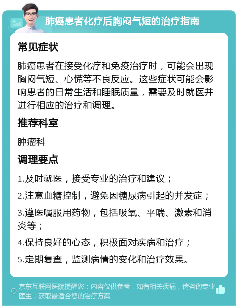 肺癌患者化疗后胸闷气短的治疗指南 常见症状 肺癌患者在接受化疗和免疫治疗时，可能会出现胸闷气短、心慌等不良反应。这些症状可能会影响患者的日常生活和睡眠质量，需要及时就医并进行相应的治疗和调理。 推荐科室 肿瘤科 调理要点 1.及时就医，接受专业的治疗和建议； 2.注意血糖控制，避免因糖尿病引起的并发症； 3.遵医嘱服用药物，包括吸氧、平喘、激素和消炎等； 4.保持良好的心态，积极面对疾病和治疗； 5.定期复查，监测病情的变化和治疗效果。