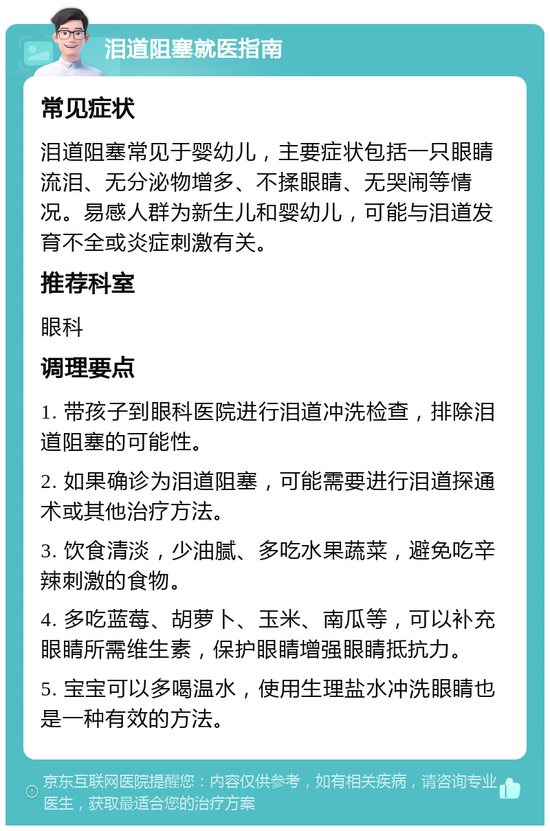 泪道阻塞就医指南 常见症状 泪道阻塞常见于婴幼儿，主要症状包括一只眼睛流泪、无分泌物增多、不揉眼睛、无哭闹等情况。易感人群为新生儿和婴幼儿，可能与泪道发育不全或炎症刺激有关。 推荐科室 眼科 调理要点 1. 带孩子到眼科医院进行泪道冲洗检查，排除泪道阻塞的可能性。 2. 如果确诊为泪道阻塞，可能需要进行泪道探通术或其他治疗方法。 3. 饮食清淡，少油腻、多吃水果蔬菜，避免吃辛辣刺激的食物。 4. 多吃蓝莓、胡萝卜、玉米、南瓜等，可以补充眼睛所需维生素，保护眼睛增强眼睛抵抗力。 5. 宝宝可以多喝温水，使用生理盐水冲洗眼睛也是一种有效的方法。