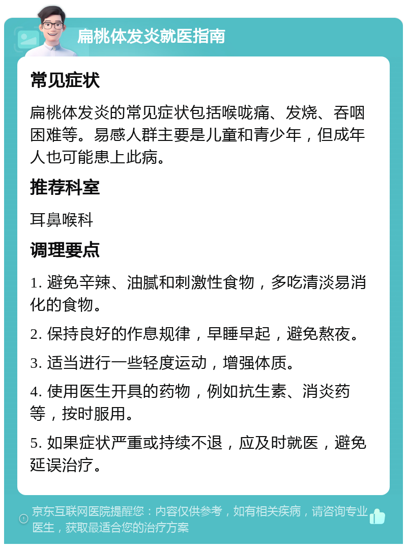 扁桃体发炎就医指南 常见症状 扁桃体发炎的常见症状包括喉咙痛、发烧、吞咽困难等。易感人群主要是儿童和青少年，但成年人也可能患上此病。 推荐科室 耳鼻喉科 调理要点 1. 避免辛辣、油腻和刺激性食物，多吃清淡易消化的食物。 2. 保持良好的作息规律，早睡早起，避免熬夜。 3. 适当进行一些轻度运动，增强体质。 4. 使用医生开具的药物，例如抗生素、消炎药等，按时服用。 5. 如果症状严重或持续不退，应及时就医，避免延误治疗。