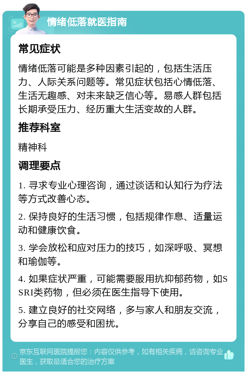 情绪低落就医指南 常见症状 情绪低落可能是多种因素引起的，包括生活压力、人际关系问题等。常见症状包括心情低落、生活无趣感、对未来缺乏信心等。易感人群包括长期承受压力、经历重大生活变故的人群。 推荐科室 精神科 调理要点 1. 寻求专业心理咨询，通过谈话和认知行为疗法等方式改善心态。 2. 保持良好的生活习惯，包括规律作息、适量运动和健康饮食。 3. 学会放松和应对压力的技巧，如深呼吸、冥想和瑜伽等。 4. 如果症状严重，可能需要服用抗抑郁药物，如SSRI类药物，但必须在医生指导下使用。 5. 建立良好的社交网络，多与家人和朋友交流，分享自己的感受和困扰。