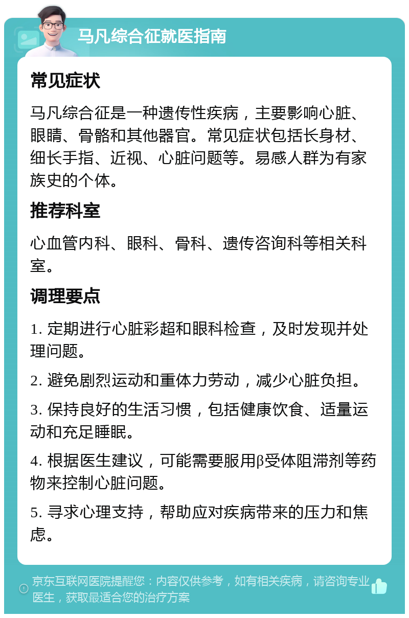 马凡综合征就医指南 常见症状 马凡综合征是一种遗传性疾病，主要影响心脏、眼睛、骨骼和其他器官。常见症状包括长身材、细长手指、近视、心脏问题等。易感人群为有家族史的个体。 推荐科室 心血管内科、眼科、骨科、遗传咨询科等相关科室。 调理要点 1. 定期进行心脏彩超和眼科检查，及时发现并处理问题。 2. 避免剧烈运动和重体力劳动，减少心脏负担。 3. 保持良好的生活习惯，包括健康饮食、适量运动和充足睡眠。 4. 根据医生建议，可能需要服用β受体阻滞剂等药物来控制心脏问题。 5. 寻求心理支持，帮助应对疾病带来的压力和焦虑。