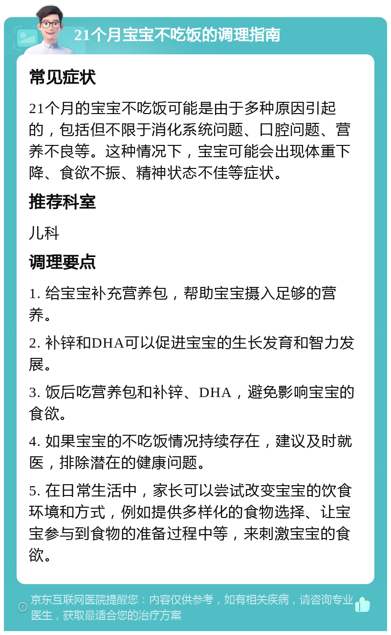 21个月宝宝不吃饭的调理指南 常见症状 21个月的宝宝不吃饭可能是由于多种原因引起的，包括但不限于消化系统问题、口腔问题、营养不良等。这种情况下，宝宝可能会出现体重下降、食欲不振、精神状态不佳等症状。 推荐科室 儿科 调理要点 1. 给宝宝补充营养包，帮助宝宝摄入足够的营养。 2. 补锌和DHA可以促进宝宝的生长发育和智力发展。 3. 饭后吃营养包和补锌、DHA，避免影响宝宝的食欲。 4. 如果宝宝的不吃饭情况持续存在，建议及时就医，排除潜在的健康问题。 5. 在日常生活中，家长可以尝试改变宝宝的饮食环境和方式，例如提供多样化的食物选择、让宝宝参与到食物的准备过程中等，来刺激宝宝的食欲。