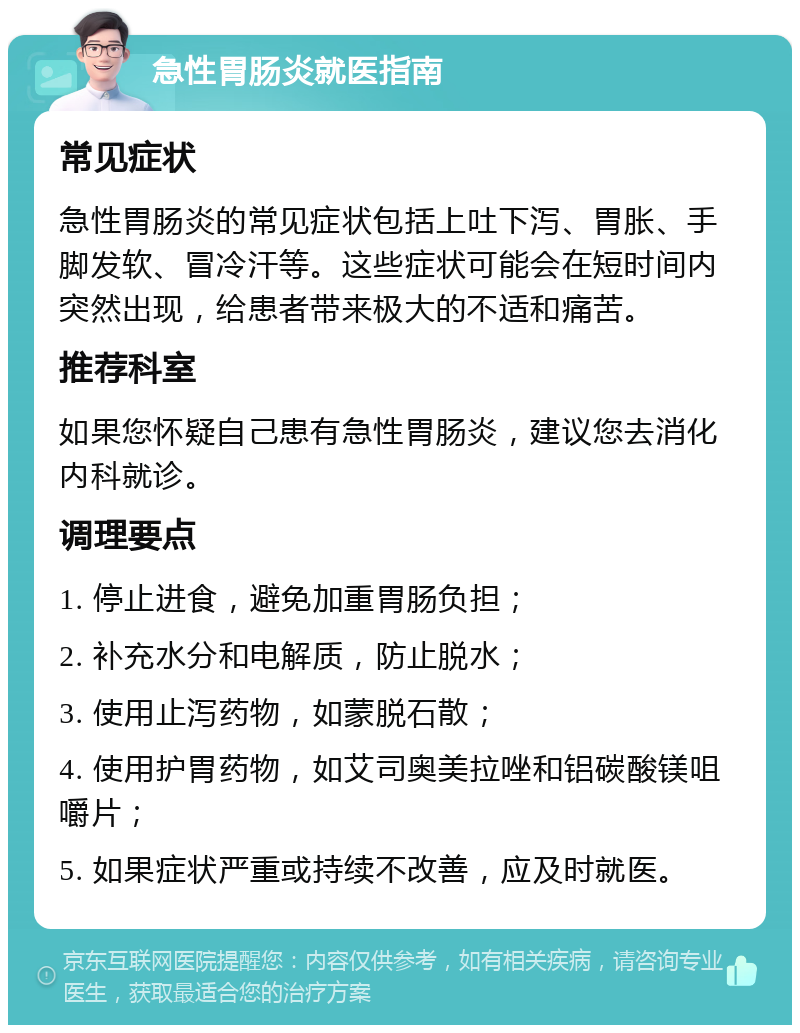 急性胃肠炎就医指南 常见症状 急性胃肠炎的常见症状包括上吐下泻、胃胀、手脚发软、冒冷汗等。这些症状可能会在短时间内突然出现，给患者带来极大的不适和痛苦。 推荐科室 如果您怀疑自己患有急性胃肠炎，建议您去消化内科就诊。 调理要点 1. 停止进食，避免加重胃肠负担； 2. 补充水分和电解质，防止脱水； 3. 使用止泻药物，如蒙脱石散； 4. 使用护胃药物，如艾司奥美拉唑和铝碳酸镁咀嚼片； 5. 如果症状严重或持续不改善，应及时就医。