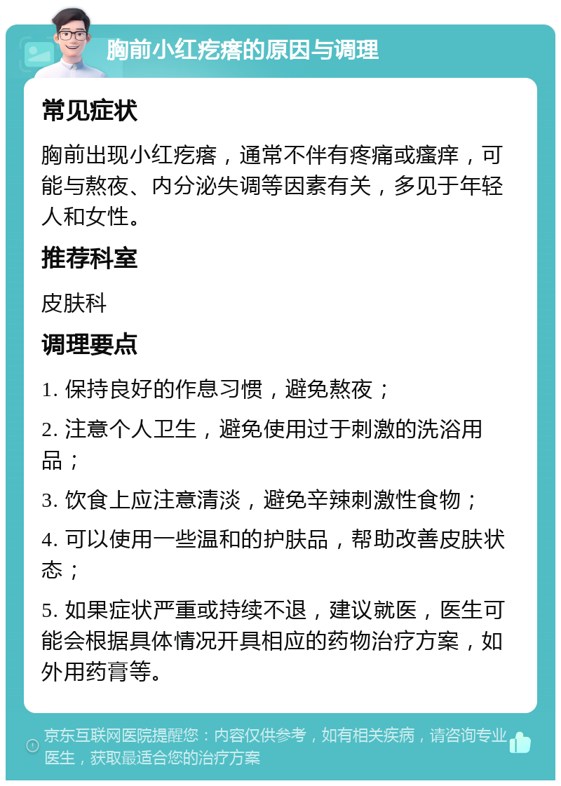 胸前小红疙瘩的原因与调理 常见症状 胸前出现小红疙瘩，通常不伴有疼痛或瘙痒，可能与熬夜、内分泌失调等因素有关，多见于年轻人和女性。 推荐科室 皮肤科 调理要点 1. 保持良好的作息习惯，避免熬夜； 2. 注意个人卫生，避免使用过于刺激的洗浴用品； 3. 饮食上应注意清淡，避免辛辣刺激性食物； 4. 可以使用一些温和的护肤品，帮助改善皮肤状态； 5. 如果症状严重或持续不退，建议就医，医生可能会根据具体情况开具相应的药物治疗方案，如外用药膏等。