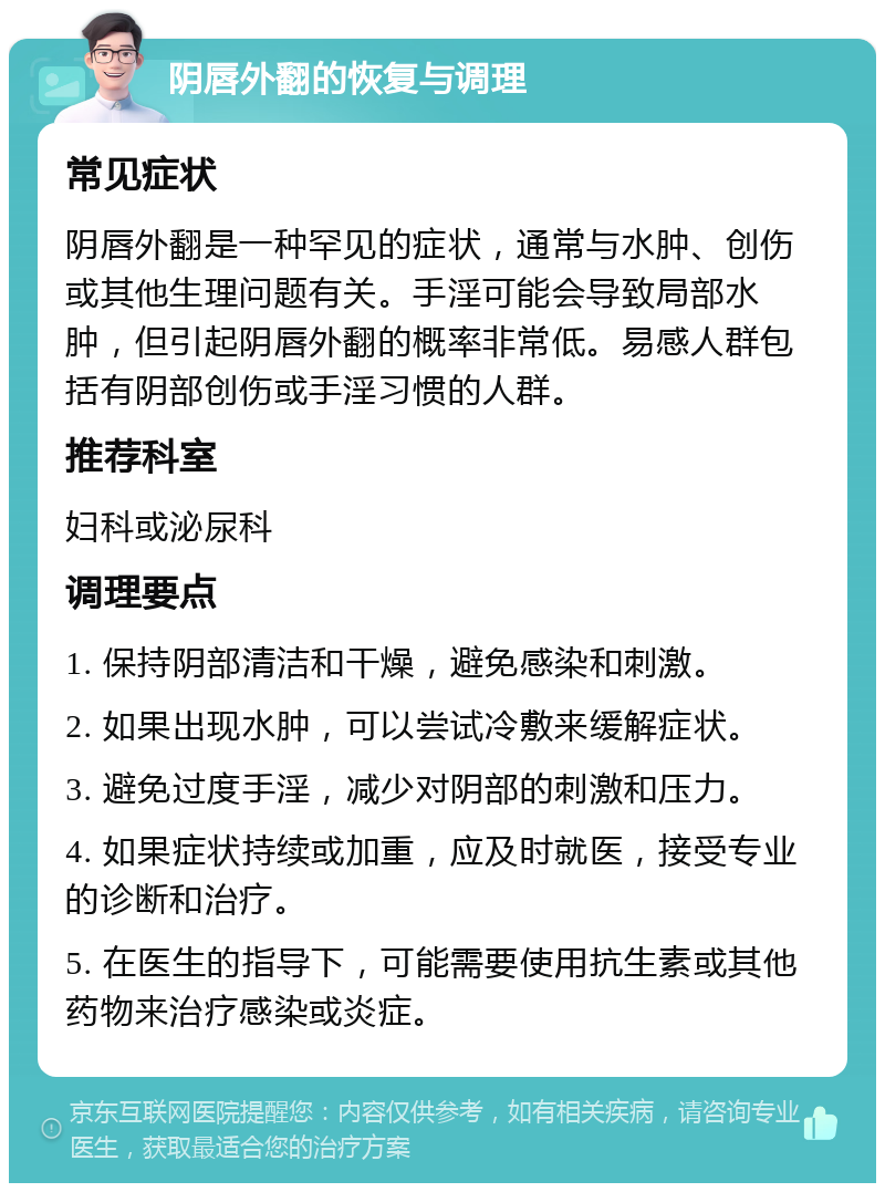 阴唇外翻的恢复与调理 常见症状 阴唇外翻是一种罕见的症状，通常与水肿、创伤或其他生理问题有关。手淫可能会导致局部水肿，但引起阴唇外翻的概率非常低。易感人群包括有阴部创伤或手淫习惯的人群。 推荐科室 妇科或泌尿科 调理要点 1. 保持阴部清洁和干燥，避免感染和刺激。 2. 如果出现水肿，可以尝试冷敷来缓解症状。 3. 避免过度手淫，减少对阴部的刺激和压力。 4. 如果症状持续或加重，应及时就医，接受专业的诊断和治疗。 5. 在医生的指导下，可能需要使用抗生素或其他药物来治疗感染或炎症。