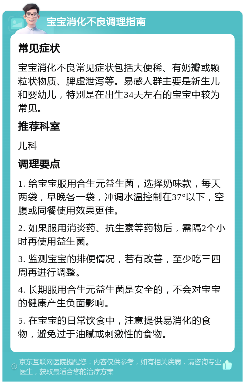 宝宝消化不良调理指南 常见症状 宝宝消化不良常见症状包括大便稀、有奶瓣或颗粒状物质、脾虚泄泻等。易感人群主要是新生儿和婴幼儿，特别是在出生34天左右的宝宝中较为常见。 推荐科室 儿科 调理要点 1. 给宝宝服用合生元益生菌，选择奶味款，每天两袋，早晚各一袋，冲调水温控制在37°以下，空腹或同餐使用效果更佳。 2. 如果服用消炎药、抗生素等药物后，需隔2个小时再使用益生菌。 3. 监测宝宝的排便情况，若有改善，至少吃三四周再进行调整。 4. 长期服用合生元益生菌是安全的，不会对宝宝的健康产生负面影响。 5. 在宝宝的日常饮食中，注意提供易消化的食物，避免过于油腻或刺激性的食物。