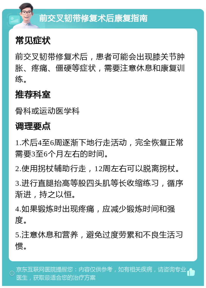 前交叉韧带修复术后康复指南 常见症状 前交叉韧带修复术后，患者可能会出现膝关节肿胀、疼痛、僵硬等症状，需要注意休息和康复训练。 推荐科室 骨科或运动医学科 调理要点 1.术后4至6周逐渐下地行走活动，完全恢复正常需要3至6个月左右的时间。 2.使用拐杖辅助行走，12周左右可以脱离拐杖。 3.进行直腿抬高等股四头肌等长收缩练习，循序渐进，持之以恒。 4.如果锻炼时出现疼痛，应减少锻炼时间和强度。 5.注意休息和营养，避免过度劳累和不良生活习惯。