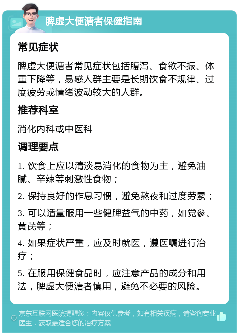 脾虚大便溏者保健指南 常见症状 脾虚大便溏者常见症状包括腹泻、食欲不振、体重下降等，易感人群主要是长期饮食不规律、过度疲劳或情绪波动较大的人群。 推荐科室 消化内科或中医科 调理要点 1. 饮食上应以清淡易消化的食物为主，避免油腻、辛辣等刺激性食物； 2. 保持良好的作息习惯，避免熬夜和过度劳累； 3. 可以适量服用一些健脾益气的中药，如党参、黄芪等； 4. 如果症状严重，应及时就医，遵医嘱进行治疗； 5. 在服用保健食品时，应注意产品的成分和用法，脾虚大便溏者慎用，避免不必要的风险。