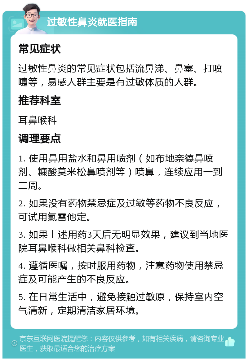 过敏性鼻炎就医指南 常见症状 过敏性鼻炎的常见症状包括流鼻涕、鼻塞、打喷嚏等，易感人群主要是有过敏体质的人群。 推荐科室 耳鼻喉科 调理要点 1. 使用鼻用盐水和鼻用喷剂（如布地奈德鼻喷剂、糠酸莫米松鼻喷剂等）喷鼻，连续应用一到二周。 2. 如果没有药物禁忌症及过敏等药物不良反应，可试用氯雷他定。 3. 如果上述用药3天后无明显效果，建议到当地医院耳鼻喉科做相关鼻科检查。 4. 遵循医嘱，按时服用药物，注意药物使用禁忌症及可能产生的不良反应。 5. 在日常生活中，避免接触过敏原，保持室内空气清新，定期清洁家居环境。