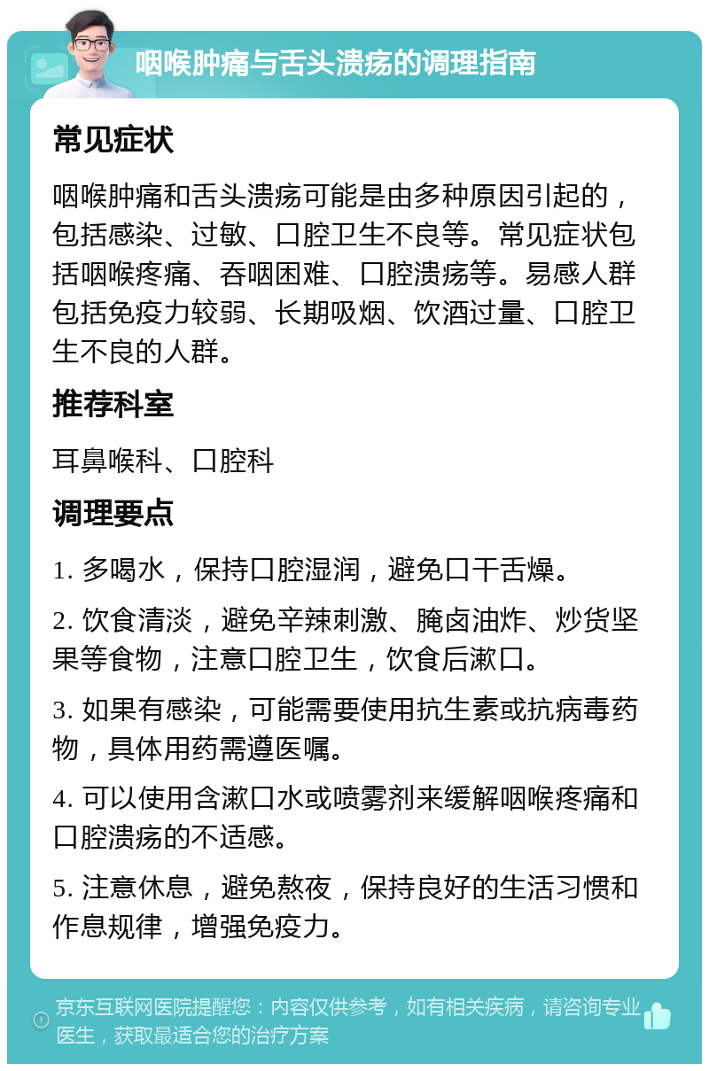 咽喉肿痛与舌头溃疡的调理指南 常见症状 咽喉肿痛和舌头溃疡可能是由多种原因引起的，包括感染、过敏、口腔卫生不良等。常见症状包括咽喉疼痛、吞咽困难、口腔溃疡等。易感人群包括免疫力较弱、长期吸烟、饮酒过量、口腔卫生不良的人群。 推荐科室 耳鼻喉科、口腔科 调理要点 1. 多喝水，保持口腔湿润，避免口干舌燥。 2. 饮食清淡，避免辛辣刺激、腌卤油炸、炒货坚果等食物，注意口腔卫生，饮食后漱口。 3. 如果有感染，可能需要使用抗生素或抗病毒药物，具体用药需遵医嘱。 4. 可以使用含漱口水或喷雾剂来缓解咽喉疼痛和口腔溃疡的不适感。 5. 注意休息，避免熬夜，保持良好的生活习惯和作息规律，增强免疫力。