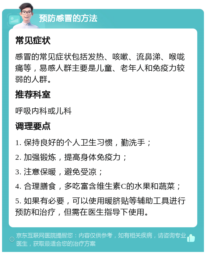 预防感冒的方法 常见症状 感冒的常见症状包括发热、咳嗽、流鼻涕、喉咙痛等，易感人群主要是儿童、老年人和免疫力较弱的人群。 推荐科室 呼吸内科或儿科 调理要点 1. 保持良好的个人卫生习惯，勤洗手； 2. 加强锻炼，提高身体免疫力； 3. 注意保暖，避免受凉； 4. 合理膳食，多吃富含维生素C的水果和蔬菜； 5. 如果有必要，可以使用暖脐贴等辅助工具进行预防和治疗，但需在医生指导下使用。