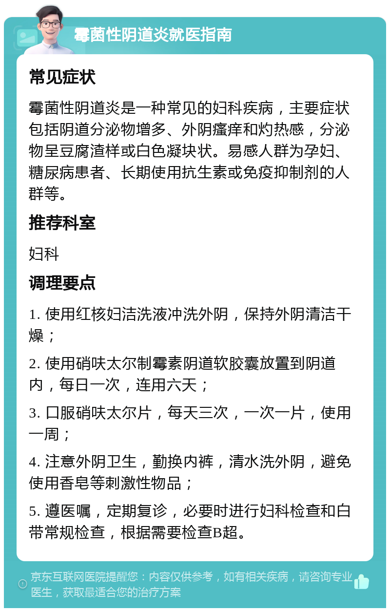 霉菌性阴道炎就医指南 常见症状 霉菌性阴道炎是一种常见的妇科疾病，主要症状包括阴道分泌物增多、外阴瘙痒和灼热感，分泌物呈豆腐渣样或白色凝块状。易感人群为孕妇、糖尿病患者、长期使用抗生素或免疫抑制剂的人群等。 推荐科室 妇科 调理要点 1. 使用红核妇洁洗液冲洗外阴，保持外阴清洁干燥； 2. 使用硝呋太尔制霉素阴道软胶囊放置到阴道内，每日一次，连用六天； 3. 口服硝呋太尔片，每天三次，一次一片，使用一周； 4. 注意外阴卫生，勤换内裤，清水洗外阴，避免使用香皂等刺激性物品； 5. 遵医嘱，定期复诊，必要时进行妇科检查和白带常规检查，根据需要检查B超。