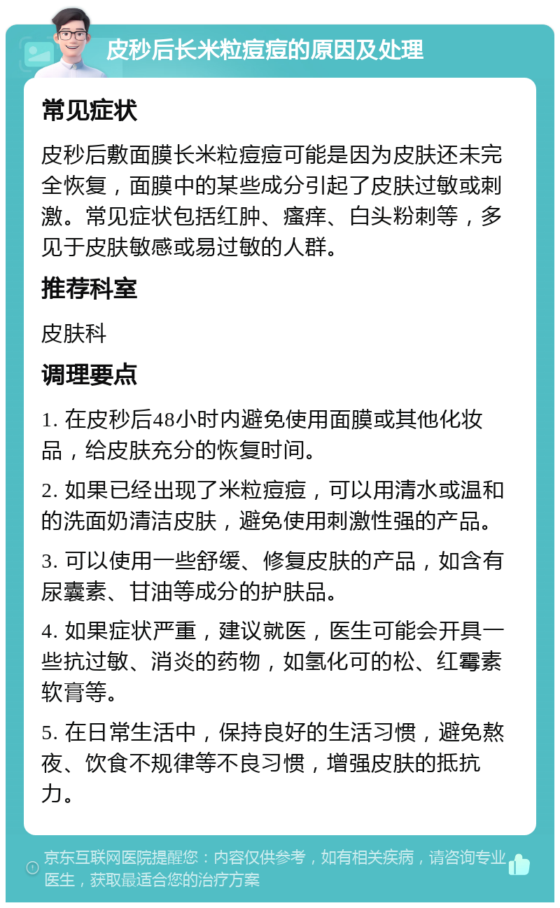 皮秒后长米粒痘痘的原因及处理 常见症状 皮秒后敷面膜长米粒痘痘可能是因为皮肤还未完全恢复，面膜中的某些成分引起了皮肤过敏或刺激。常见症状包括红肿、瘙痒、白头粉刺等，多见于皮肤敏感或易过敏的人群。 推荐科室 皮肤科 调理要点 1. 在皮秒后48小时内避免使用面膜或其他化妆品，给皮肤充分的恢复时间。 2. 如果已经出现了米粒痘痘，可以用清水或温和的洗面奶清洁皮肤，避免使用刺激性强的产品。 3. 可以使用一些舒缓、修复皮肤的产品，如含有尿囊素、甘油等成分的护肤品。 4. 如果症状严重，建议就医，医生可能会开具一些抗过敏、消炎的药物，如氢化可的松、红霉素软膏等。 5. 在日常生活中，保持良好的生活习惯，避免熬夜、饮食不规律等不良习惯，增强皮肤的抵抗力。