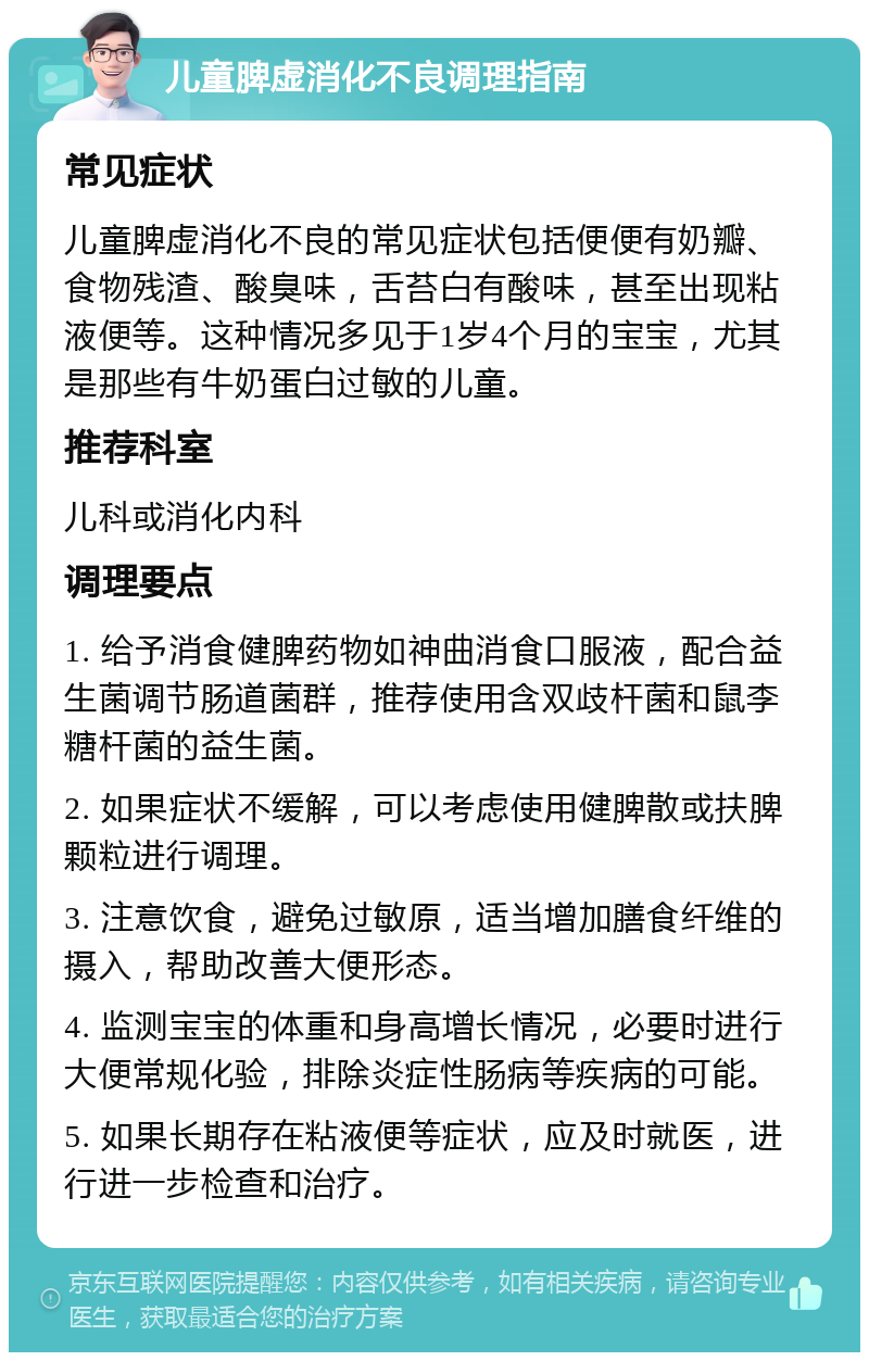 儿童脾虚消化不良调理指南 常见症状 儿童脾虚消化不良的常见症状包括便便有奶瓣、食物残渣、酸臭味，舌苔白有酸味，甚至出现粘液便等。这种情况多见于1岁4个月的宝宝，尤其是那些有牛奶蛋白过敏的儿童。 推荐科室 儿科或消化内科 调理要点 1. 给予消食健脾药物如神曲消食口服液，配合益生菌调节肠道菌群，推荐使用含双歧杆菌和鼠李糖杆菌的益生菌。 2. 如果症状不缓解，可以考虑使用健脾散或扶脾颗粒进行调理。 3. 注意饮食，避免过敏原，适当增加膳食纤维的摄入，帮助改善大便形态。 4. 监测宝宝的体重和身高增长情况，必要时进行大便常规化验，排除炎症性肠病等疾病的可能。 5. 如果长期存在粘液便等症状，应及时就医，进行进一步检查和治疗。