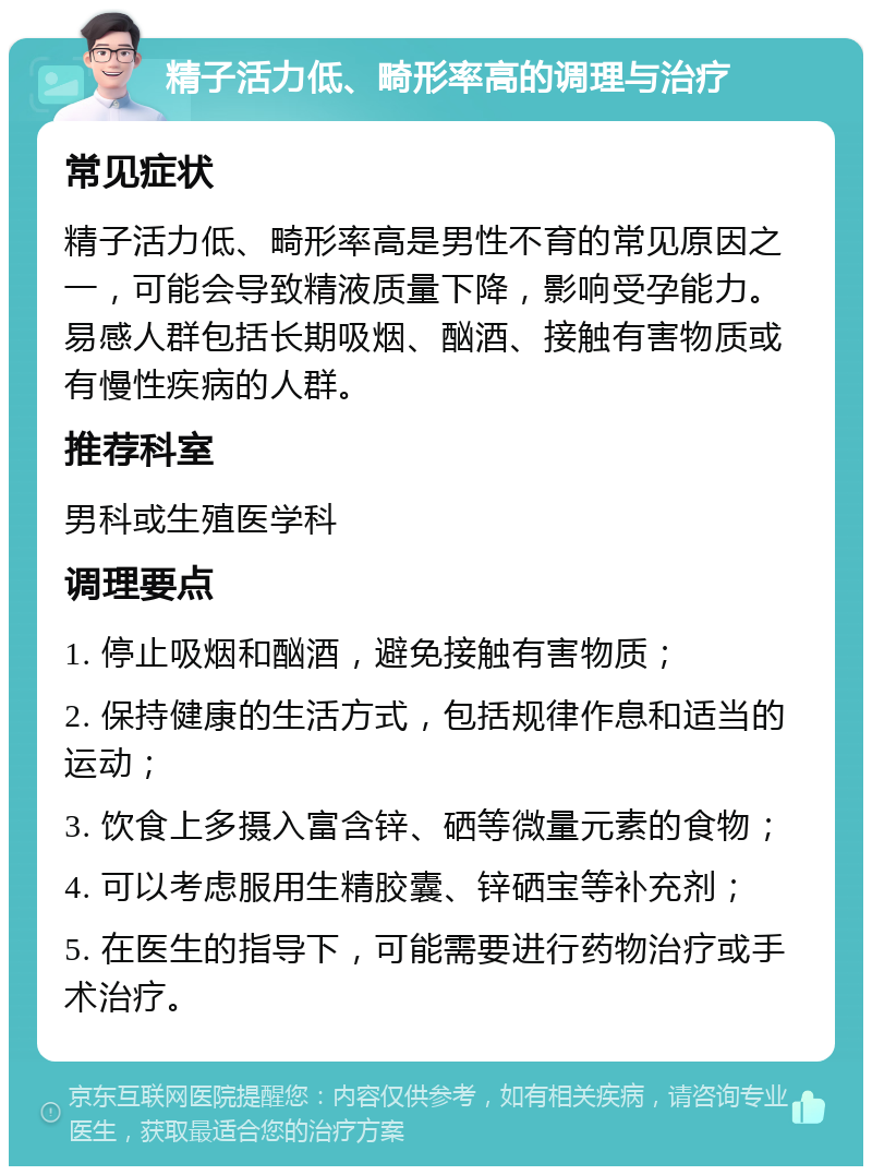 精子活力低、畸形率高的调理与治疗 常见症状 精子活力低、畸形率高是男性不育的常见原因之一，可能会导致精液质量下降，影响受孕能力。易感人群包括长期吸烟、酗酒、接触有害物质或有慢性疾病的人群。 推荐科室 男科或生殖医学科 调理要点 1. 停止吸烟和酗酒，避免接触有害物质； 2. 保持健康的生活方式，包括规律作息和适当的运动； 3. 饮食上多摄入富含锌、硒等微量元素的食物； 4. 可以考虑服用生精胶囊、锌硒宝等补充剂； 5. 在医生的指导下，可能需要进行药物治疗或手术治疗。