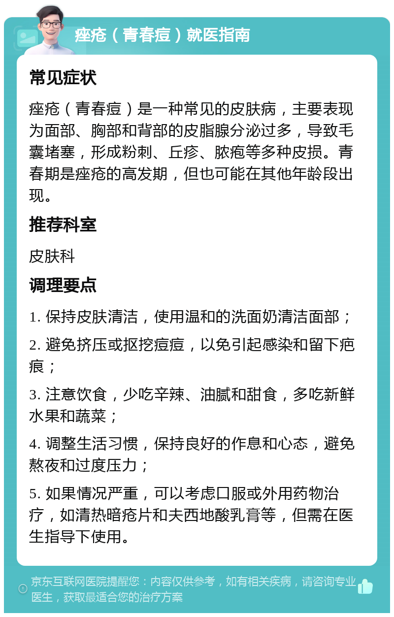 痤疮（青春痘）就医指南 常见症状 痤疮（青春痘）是一种常见的皮肤病，主要表现为面部、胸部和背部的皮脂腺分泌过多，导致毛囊堵塞，形成粉刺、丘疹、脓疱等多种皮损。青春期是痤疮的高发期，但也可能在其他年龄段出现。 推荐科室 皮肤科 调理要点 1. 保持皮肤清洁，使用温和的洗面奶清洁面部； 2. 避免挤压或抠挖痘痘，以免引起感染和留下疤痕； 3. 注意饮食，少吃辛辣、油腻和甜食，多吃新鲜水果和蔬菜； 4. 调整生活习惯，保持良好的作息和心态，避免熬夜和过度压力； 5. 如果情况严重，可以考虑口服或外用药物治疗，如清热暗疮片和夫西地酸乳膏等，但需在医生指导下使用。