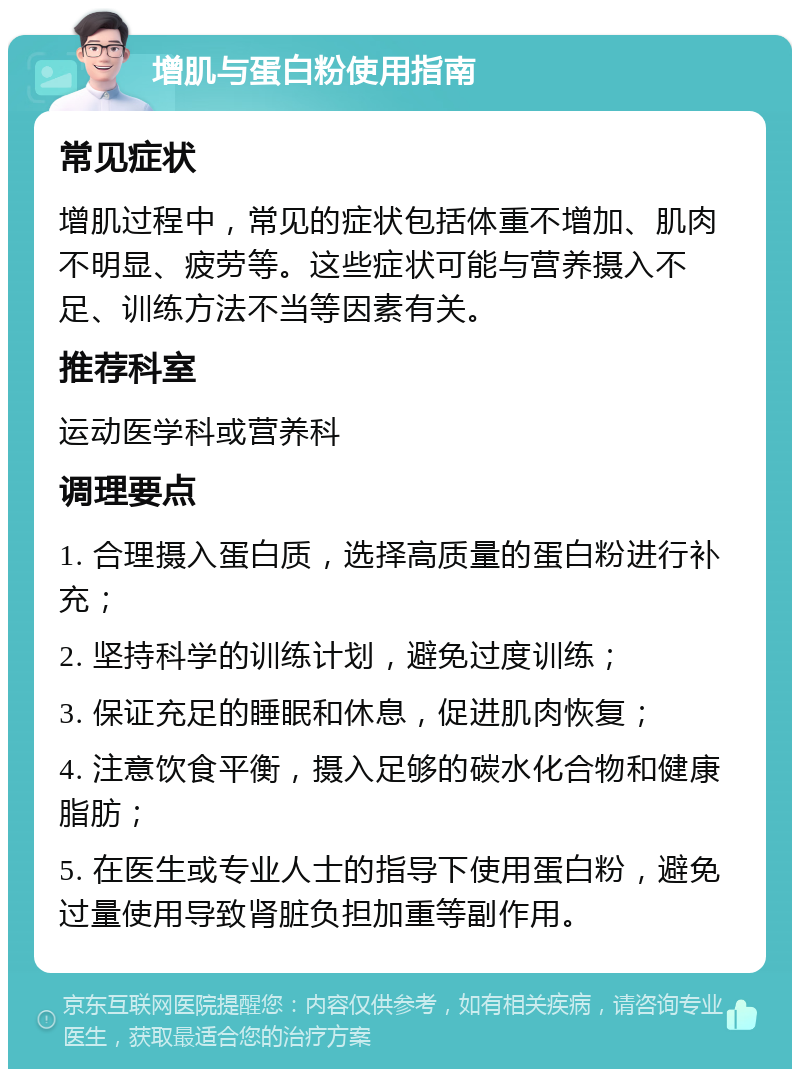 增肌与蛋白粉使用指南 常见症状 增肌过程中，常见的症状包括体重不增加、肌肉不明显、疲劳等。这些症状可能与营养摄入不足、训练方法不当等因素有关。 推荐科室 运动医学科或营养科 调理要点 1. 合理摄入蛋白质，选择高质量的蛋白粉进行补充； 2. 坚持科学的训练计划，避免过度训练； 3. 保证充足的睡眠和休息，促进肌肉恢复； 4. 注意饮食平衡，摄入足够的碳水化合物和健康脂肪； 5. 在医生或专业人士的指导下使用蛋白粉，避免过量使用导致肾脏负担加重等副作用。