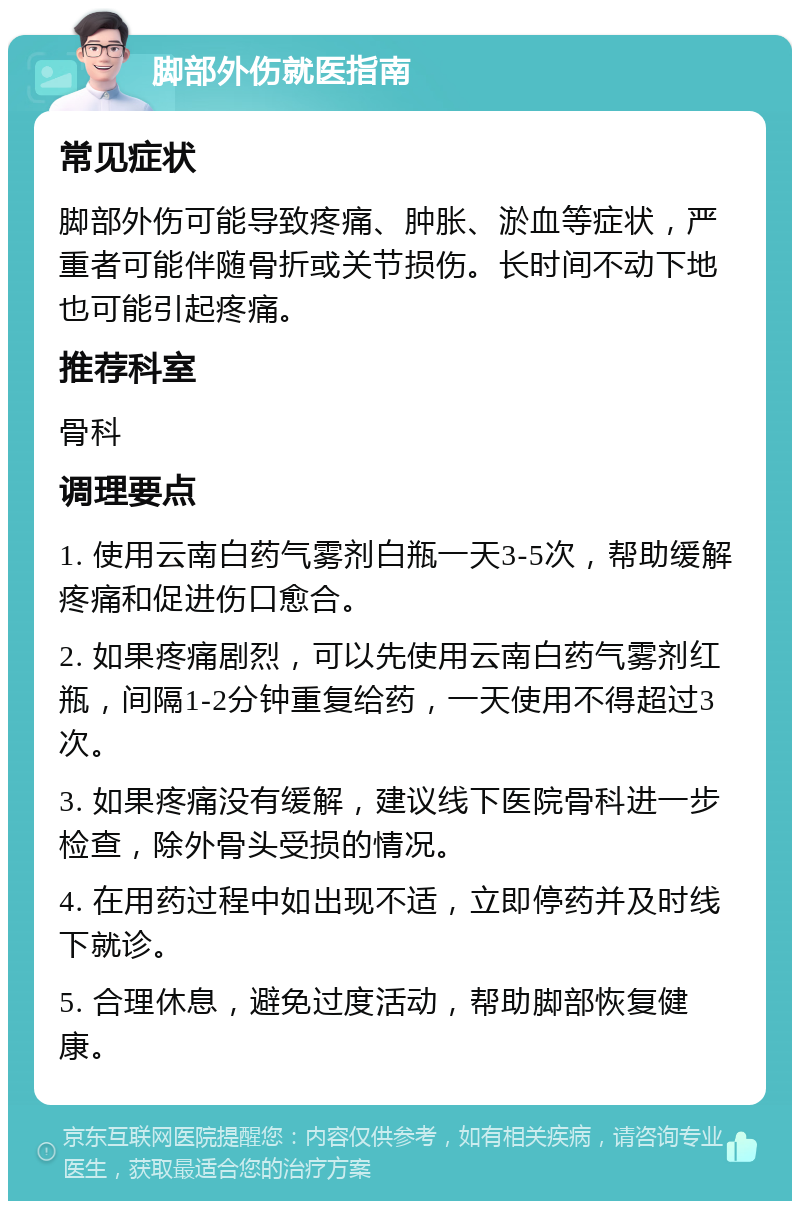 脚部外伤就医指南 常见症状 脚部外伤可能导致疼痛、肿胀、淤血等症状，严重者可能伴随骨折或关节损伤。长时间不动下地也可能引起疼痛。 推荐科室 骨科 调理要点 1. 使用云南白药气雾剂白瓶一天3-5次，帮助缓解疼痛和促进伤口愈合。 2. 如果疼痛剧烈，可以先使用云南白药气雾剂红瓶，间隔1-2分钟重复给药，一天使用不得超过3次。 3. 如果疼痛没有缓解，建议线下医院骨科进一步检查，除外骨头受损的情况。 4. 在用药过程中如出现不适，立即停药并及时线下就诊。 5. 合理休息，避免过度活动，帮助脚部恢复健康。