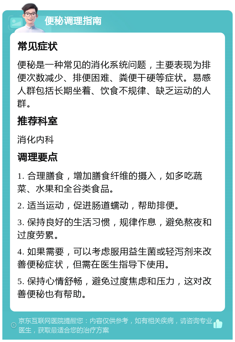 便秘调理指南 常见症状 便秘是一种常见的消化系统问题，主要表现为排便次数减少、排便困难、粪便干硬等症状。易感人群包括长期坐着、饮食不规律、缺乏运动的人群。 推荐科室 消化内科 调理要点 1. 合理膳食，增加膳食纤维的摄入，如多吃蔬菜、水果和全谷类食品。 2. 适当运动，促进肠道蠕动，帮助排便。 3. 保持良好的生活习惯，规律作息，避免熬夜和过度劳累。 4. 如果需要，可以考虑服用益生菌或轻泻剂来改善便秘症状，但需在医生指导下使用。 5. 保持心情舒畅，避免过度焦虑和压力，这对改善便秘也有帮助。