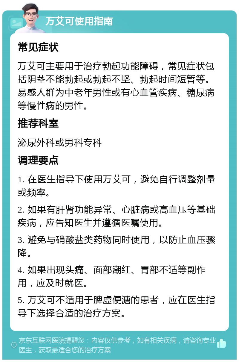 万艾可使用指南 常见症状 万艾可主要用于治疗勃起功能障碍，常见症状包括阴茎不能勃起或勃起不坚、勃起时间短暂等。易感人群为中老年男性或有心血管疾病、糖尿病等慢性病的男性。 推荐科室 泌尿外科或男科专科 调理要点 1. 在医生指导下使用万艾可，避免自行调整剂量或频率。 2. 如果有肝肾功能异常、心脏病或高血压等基础疾病，应告知医生并遵循医嘱使用。 3. 避免与硝酸盐类药物同时使用，以防止血压骤降。 4. 如果出现头痛、面部潮红、胃部不适等副作用，应及时就医。 5. 万艾可不适用于脾虚便溏的患者，应在医生指导下选择合适的治疗方案。