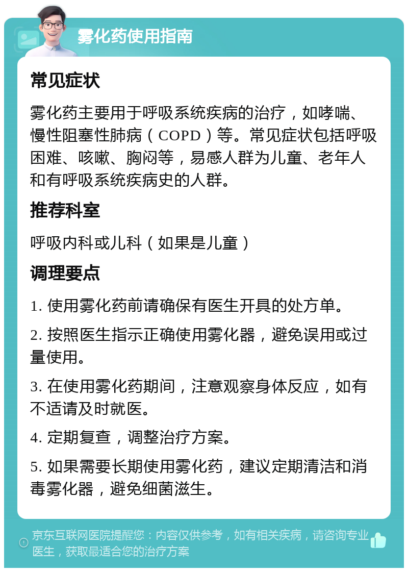 雾化药使用指南 常见症状 雾化药主要用于呼吸系统疾病的治疗，如哮喘、慢性阻塞性肺病（COPD）等。常见症状包括呼吸困难、咳嗽、胸闷等，易感人群为儿童、老年人和有呼吸系统疾病史的人群。 推荐科室 呼吸内科或儿科（如果是儿童） 调理要点 1. 使用雾化药前请确保有医生开具的处方单。 2. 按照医生指示正确使用雾化器，避免误用或过量使用。 3. 在使用雾化药期间，注意观察身体反应，如有不适请及时就医。 4. 定期复查，调整治疗方案。 5. 如果需要长期使用雾化药，建议定期清洁和消毒雾化器，避免细菌滋生。