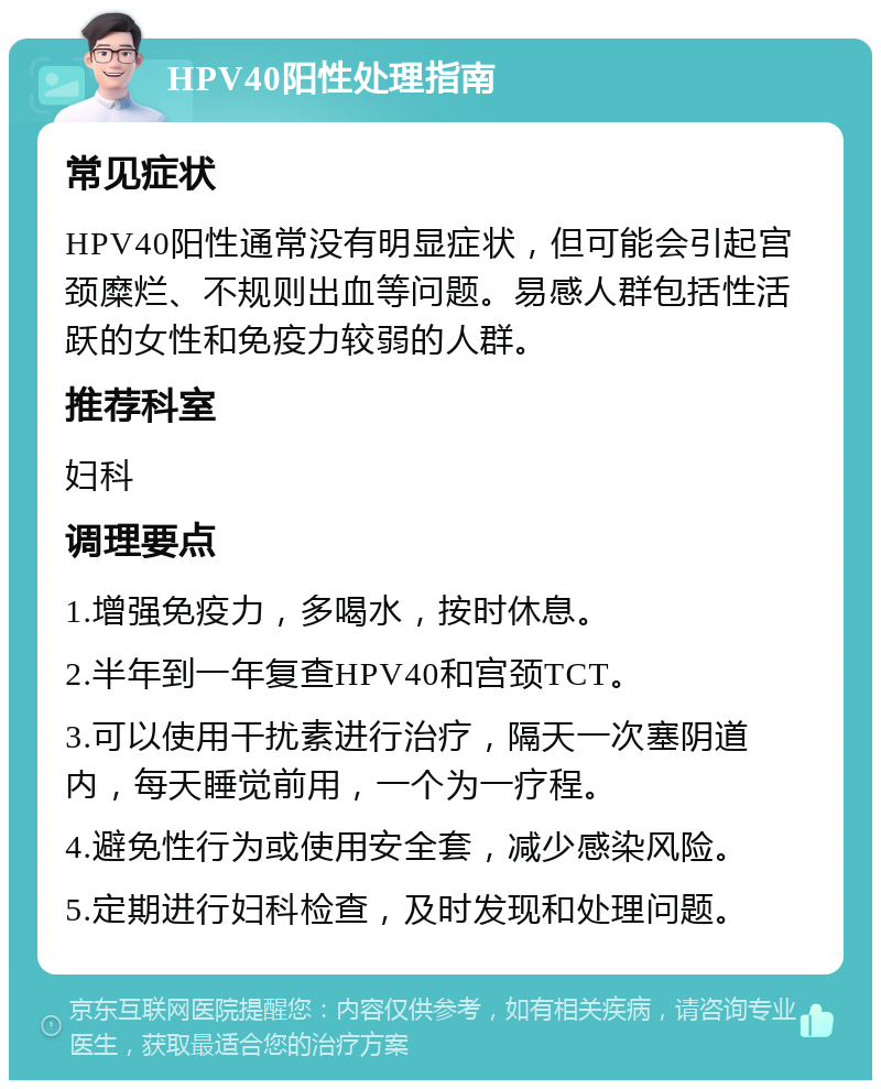 HPV40阳性处理指南 常见症状 HPV40阳性通常没有明显症状，但可能会引起宫颈糜烂、不规则出血等问题。易感人群包括性活跃的女性和免疫力较弱的人群。 推荐科室 妇科 调理要点 1.增强免疫力，多喝水，按时休息。 2.半年到一年复查HPV40和宫颈TCT。 3.可以使用干扰素进行治疗，隔天一次塞阴道内，每天睡觉前用，一个为一疗程。 4.避免性行为或使用安全套，减少感染风险。 5.定期进行妇科检查，及时发现和处理问题。