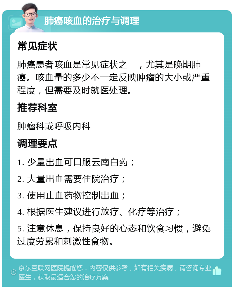 肺癌咳血的治疗与调理 常见症状 肺癌患者咳血是常见症状之一，尤其是晚期肺癌。咳血量的多少不一定反映肿瘤的大小或严重程度，但需要及时就医处理。 推荐科室 肿瘤科或呼吸内科 调理要点 1. 少量出血可口服云南白药； 2. 大量出血需要住院治疗； 3. 使用止血药物控制出血； 4. 根据医生建议进行放疗、化疗等治疗； 5. 注意休息，保持良好的心态和饮食习惯，避免过度劳累和刺激性食物。