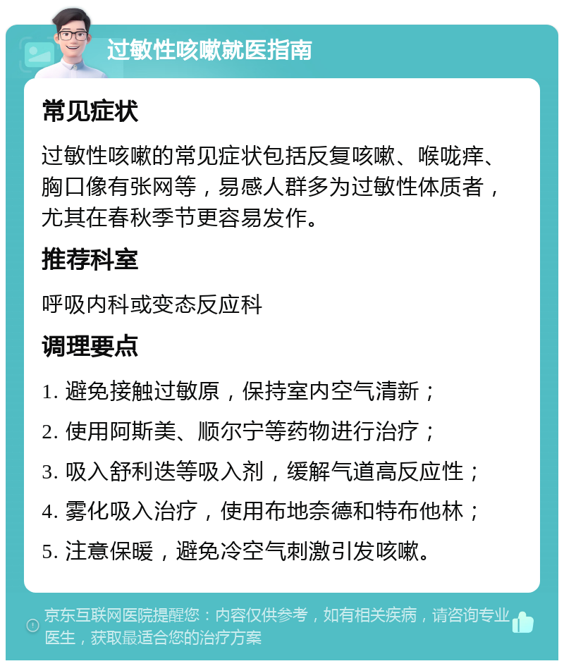 过敏性咳嗽就医指南 常见症状 过敏性咳嗽的常见症状包括反复咳嗽、喉咙痒、胸口像有张网等，易感人群多为过敏性体质者，尤其在春秋季节更容易发作。 推荐科室 呼吸内科或变态反应科 调理要点 1. 避免接触过敏原，保持室内空气清新； 2. 使用阿斯美、顺尔宁等药物进行治疗； 3. 吸入舒利迭等吸入剂，缓解气道高反应性； 4. 雾化吸入治疗，使用布地奈德和特布他林； 5. 注意保暖，避免冷空气刺激引发咳嗽。