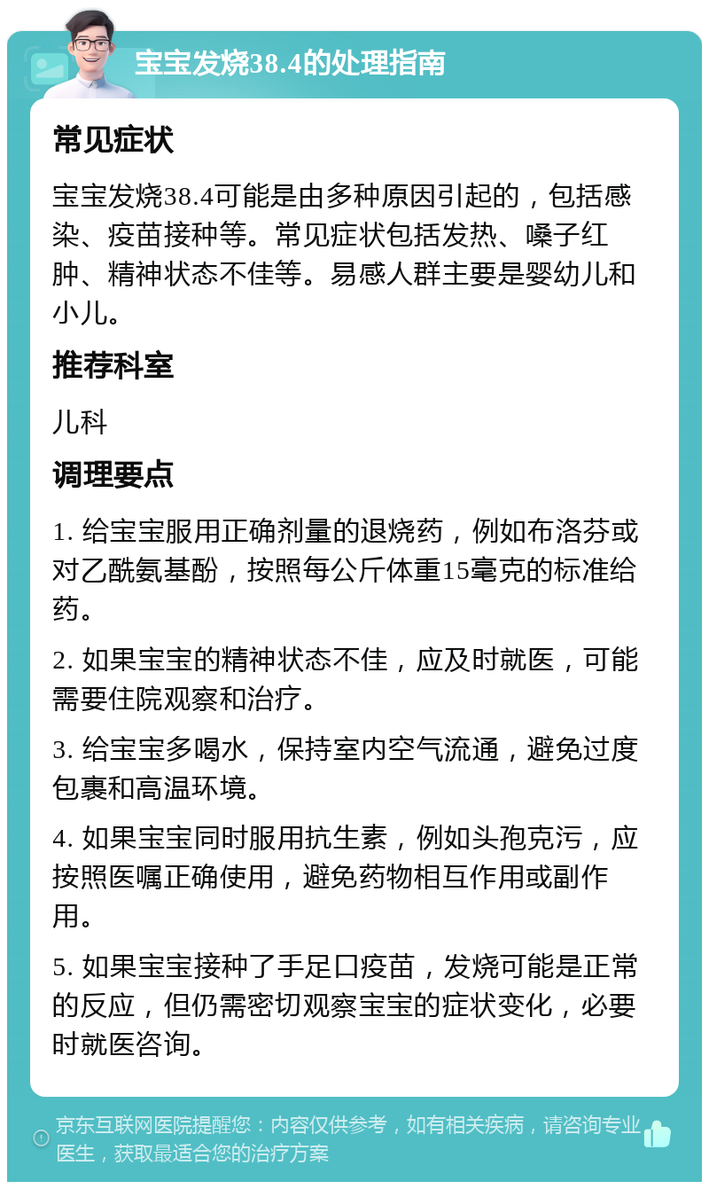 宝宝发烧38.4的处理指南 常见症状 宝宝发烧38.4可能是由多种原因引起的，包括感染、疫苗接种等。常见症状包括发热、嗓子红肿、精神状态不佳等。易感人群主要是婴幼儿和小儿。 推荐科室 儿科 调理要点 1. 给宝宝服用正确剂量的退烧药，例如布洛芬或对乙酰氨基酚，按照每公斤体重15毫克的标准给药。 2. 如果宝宝的精神状态不佳，应及时就医，可能需要住院观察和治疗。 3. 给宝宝多喝水，保持室内空气流通，避免过度包裹和高温环境。 4. 如果宝宝同时服用抗生素，例如头孢克污，应按照医嘱正确使用，避免药物相互作用或副作用。 5. 如果宝宝接种了手足口疫苗，发烧可能是正常的反应，但仍需密切观察宝宝的症状变化，必要时就医咨询。