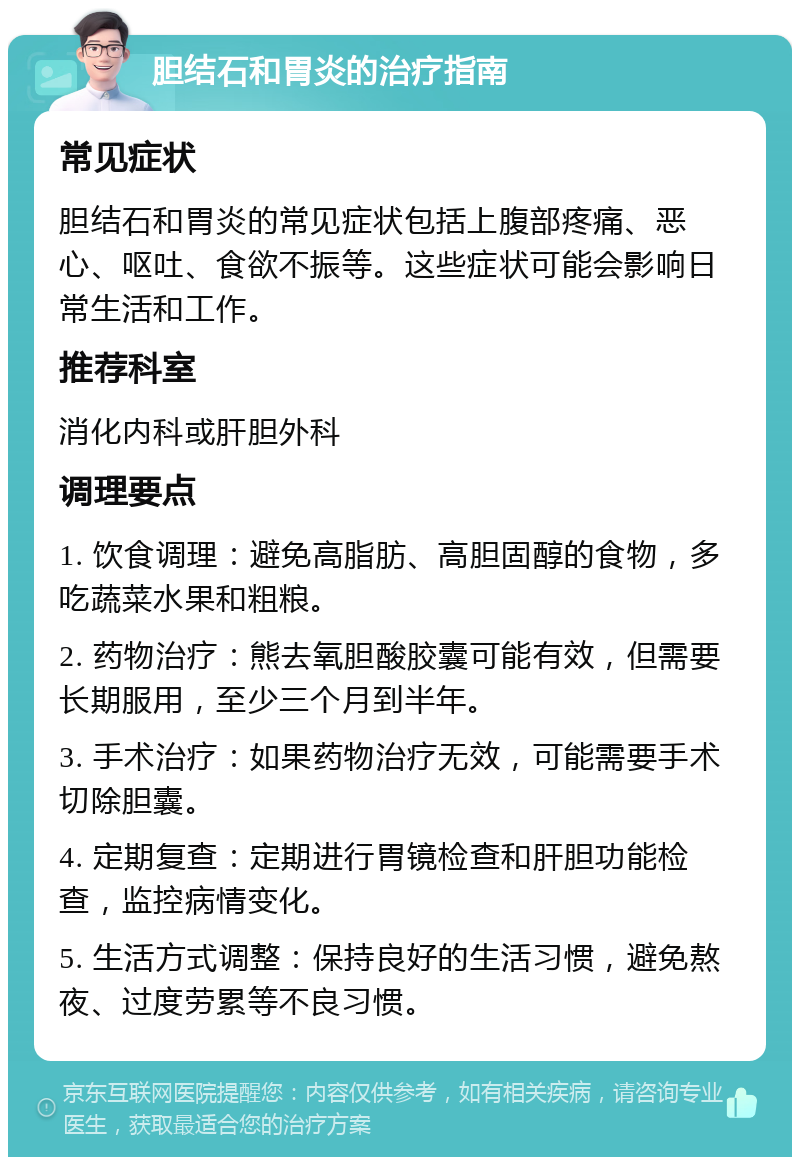 胆结石和胃炎的治疗指南 常见症状 胆结石和胃炎的常见症状包括上腹部疼痛、恶心、呕吐、食欲不振等。这些症状可能会影响日常生活和工作。 推荐科室 消化内科或肝胆外科 调理要点 1. 饮食调理：避免高脂肪、高胆固醇的食物，多吃蔬菜水果和粗粮。 2. 药物治疗：熊去氧胆酸胶囊可能有效，但需要长期服用，至少三个月到半年。 3. 手术治疗：如果药物治疗无效，可能需要手术切除胆囊。 4. 定期复查：定期进行胃镜检查和肝胆功能检查，监控病情变化。 5. 生活方式调整：保持良好的生活习惯，避免熬夜、过度劳累等不良习惯。