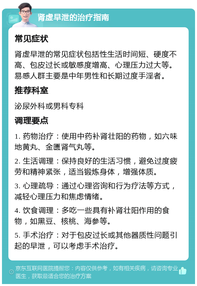 肾虚早泄的治疗指南 常见症状 肾虚早泄的常见症状包括性生活时间短、硬度不高、包皮过长或敏感度增高、心理压力过大等。易感人群主要是中年男性和长期过度手淫者。 推荐科室 泌尿外科或男科专科 调理要点 1. 药物治疗：使用中药补肾壮阳的药物，如六味地黄丸、金匮肾气丸等。 2. 生活调理：保持良好的生活习惯，避免过度疲劳和精神紧张，适当锻炼身体，增强体质。 3. 心理疏导：通过心理咨询和行为疗法等方式，减轻心理压力和焦虑情绪。 4. 饮食调理：多吃一些具有补肾壮阳作用的食物，如黑豆、核桃、海参等。 5. 手术治疗：对于包皮过长或其他器质性问题引起的早泄，可以考虑手术治疗。