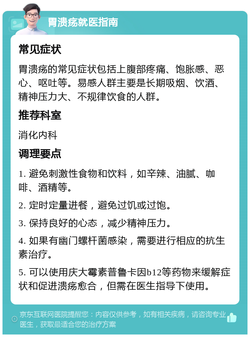 胃溃疡就医指南 常见症状 胃溃疡的常见症状包括上腹部疼痛、饱胀感、恶心、呕吐等。易感人群主要是长期吸烟、饮酒、精神压力大、不规律饮食的人群。 推荐科室 消化内科 调理要点 1. 避免刺激性食物和饮料，如辛辣、油腻、咖啡、酒精等。 2. 定时定量进餐，避免过饥或过饱。 3. 保持良好的心态，减少精神压力。 4. 如果有幽门螺杆菌感染，需要进行相应的抗生素治疗。 5. 可以使用庆大霉素普鲁卡因b12等药物来缓解症状和促进溃疡愈合，但需在医生指导下使用。