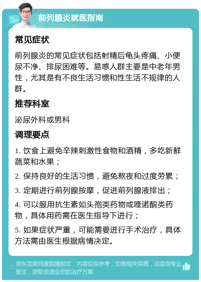 前列腺炎就医指南 常见症状 前列腺炎的常见症状包括射精后龟头疼痛、小便尿不净、排尿困难等。易感人群主要是中老年男性，尤其是有不良生活习惯和性生活不规律的人群。 推荐科室 泌尿外科或男科 调理要点 1. 饮食上避免辛辣刺激性食物和酒精，多吃新鲜蔬菜和水果； 2. 保持良好的生活习惯，避免熬夜和过度劳累； 3. 定期进行前列腺按摩，促进前列腺液排出； 4. 可以服用抗生素如头孢类药物或喹诺酮类药物，具体用药需在医生指导下进行； 5. 如果症状严重，可能需要进行手术治疗，具体方法需由医生根据病情决定。