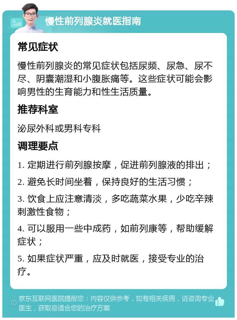 慢性前列腺炎就医指南 常见症状 慢性前列腺炎的常见症状包括尿频、尿急、尿不尽、阴囊潮湿和小腹胀痛等。这些症状可能会影响男性的生育能力和性生活质量。 推荐科室 泌尿外科或男科专科 调理要点 1. 定期进行前列腺按摩，促进前列腺液的排出； 2. 避免长时间坐着，保持良好的生活习惯； 3. 饮食上应注意清淡，多吃蔬菜水果，少吃辛辣刺激性食物； 4. 可以服用一些中成药，如前列康等，帮助缓解症状； 5. 如果症状严重，应及时就医，接受专业的治疗。