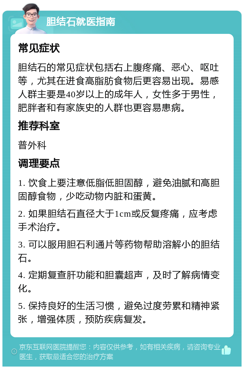 胆结石就医指南 常见症状 胆结石的常见症状包括右上腹疼痛、恶心、呕吐等，尤其在进食高脂肪食物后更容易出现。易感人群主要是40岁以上的成年人，女性多于男性，肥胖者和有家族史的人群也更容易患病。 推荐科室 普外科 调理要点 1. 饮食上要注意低脂低胆固醇，避免油腻和高胆固醇食物，少吃动物内脏和蛋黄。 2. 如果胆结石直径大于1cm或反复疼痛，应考虑手术治疗。 3. 可以服用胆石利通片等药物帮助溶解小的胆结石。 4. 定期复查肝功能和胆囊超声，及时了解病情变化。 5. 保持良好的生活习惯，避免过度劳累和精神紧张，增强体质，预防疾病复发。