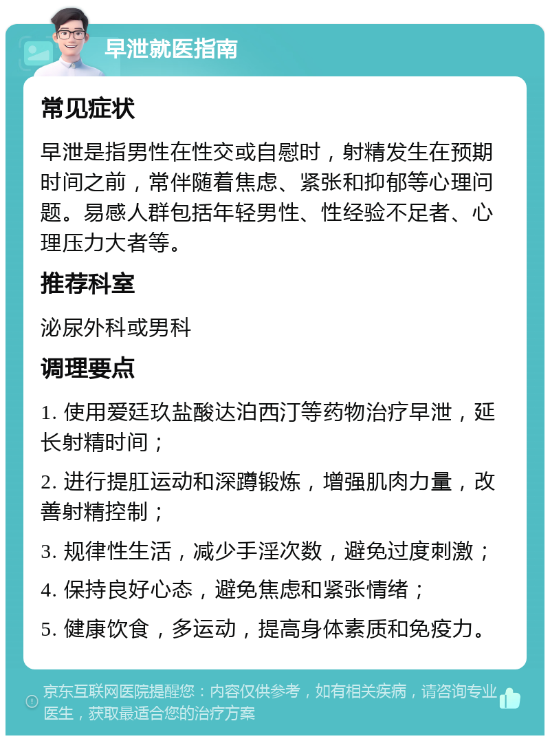 早泄就医指南 常见症状 早泄是指男性在性交或自慰时，射精发生在预期时间之前，常伴随着焦虑、紧张和抑郁等心理问题。易感人群包括年轻男性、性经验不足者、心理压力大者等。 推荐科室 泌尿外科或男科 调理要点 1. 使用爱廷玖盐酸达泊西汀等药物治疗早泄，延长射精时间； 2. 进行提肛运动和深蹲锻炼，增强肌肉力量，改善射精控制； 3. 规律性生活，减少手淫次数，避免过度刺激； 4. 保持良好心态，避免焦虑和紧张情绪； 5. 健康饮食，多运动，提高身体素质和免疫力。