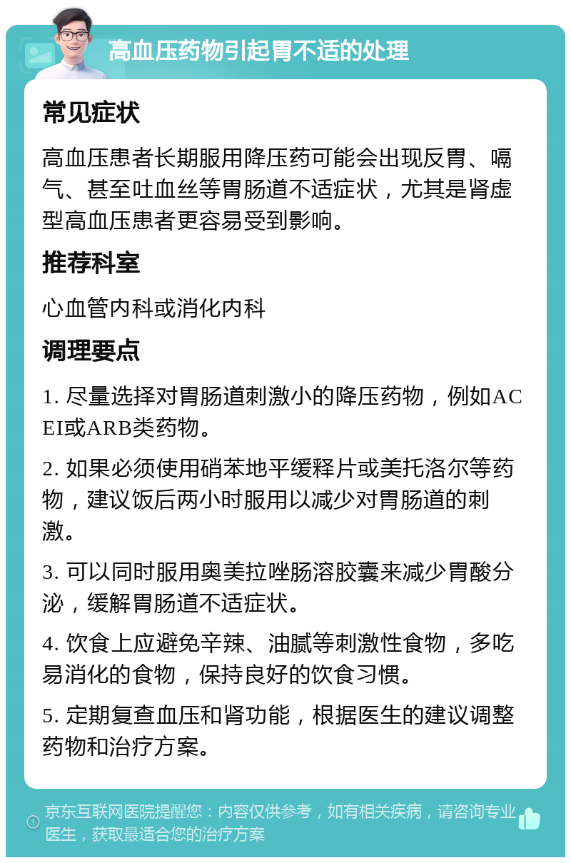 高血压药物引起胃不适的处理 常见症状 高血压患者长期服用降压药可能会出现反胃、嗝气、甚至吐血丝等胃肠道不适症状，尤其是肾虚型高血压患者更容易受到影响。 推荐科室 心血管内科或消化内科 调理要点 1. 尽量选择对胃肠道刺激小的降压药物，例如ACEI或ARB类药物。 2. 如果必须使用硝苯地平缓释片或美托洛尔等药物，建议饭后两小时服用以减少对胃肠道的刺激。 3. 可以同时服用奥美拉唑肠溶胶囊来减少胃酸分泌，缓解胃肠道不适症状。 4. 饮食上应避免辛辣、油腻等刺激性食物，多吃易消化的食物，保持良好的饮食习惯。 5. 定期复查血压和肾功能，根据医生的建议调整药物和治疗方案。