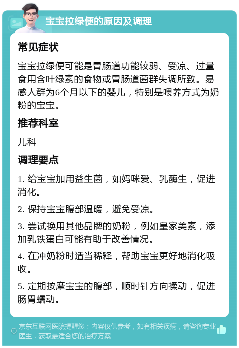 宝宝拉绿便的原因及调理 常见症状 宝宝拉绿便可能是胃肠道功能较弱、受凉、过量食用含叶绿素的食物或胃肠道菌群失调所致。易感人群为6个月以下的婴儿，特别是喂养方式为奶粉的宝宝。 推荐科室 儿科 调理要点 1. 给宝宝加用益生菌，如妈咪爱、乳酶生，促进消化。 2. 保持宝宝腹部温暖，避免受凉。 3. 尝试换用其他品牌的奶粉，例如皇家美素，添加乳铁蛋白可能有助于改善情况。 4. 在冲奶粉时适当稀释，帮助宝宝更好地消化吸收。 5. 定期按摩宝宝的腹部，顺时针方向揉动，促进肠胃蠕动。