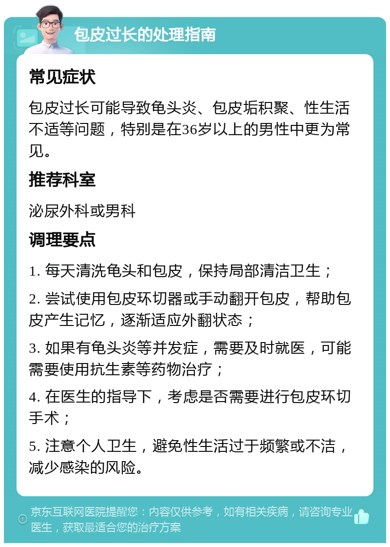 包皮过长的处理指南 常见症状 包皮过长可能导致龟头炎、包皮垢积聚、性生活不适等问题，特别是在36岁以上的男性中更为常见。 推荐科室 泌尿外科或男科 调理要点 1. 每天清洗龟头和包皮，保持局部清洁卫生； 2. 尝试使用包皮环切器或手动翻开包皮，帮助包皮产生记忆，逐渐适应外翻状态； 3. 如果有龟头炎等并发症，需要及时就医，可能需要使用抗生素等药物治疗； 4. 在医生的指导下，考虑是否需要进行包皮环切手术； 5. 注意个人卫生，避免性生活过于频繁或不洁，减少感染的风险。